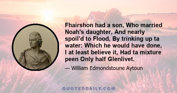 Fhairshon had a son, Who married Noah's daughter, And nearly spoil'd to Flood, By trinking up ta water: Which he would have done, I at least believe it, Had ta mixture peen Only half Glenlivet.