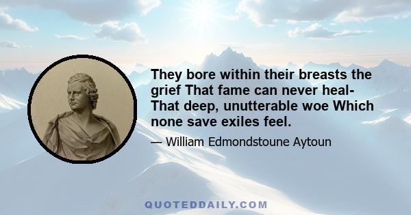 They bore within their breasts the grief That fame can never heal- That deep, unutterable woe Which none save exiles feel.