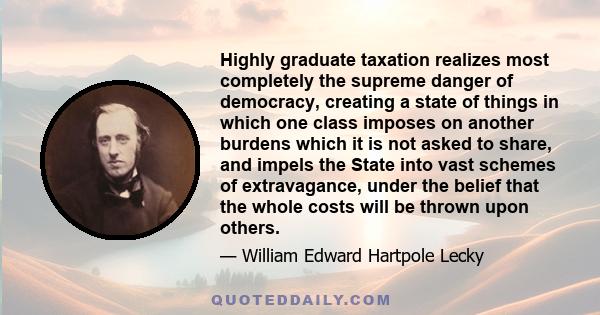 Highly graduate taxation realizes most completely the supreme danger of democracy, creating a state of things in which one class imposes on another burdens which it is not asked to share, and impels the State into vast