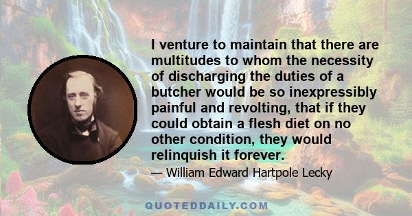 I venture to maintain that there are multitudes to whom the necessity of discharging the duties of a butcher would be so inexpressibly painful and revolting, that if they could obtain a flesh diet on no other condition, 