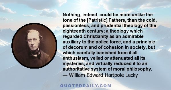 Nothing, indeed, could be more unlike the tone of the [Patristic] Fathers, than the cold, passionless, and prudential theology of the eighteenth century; a theology which regarded Christianity as an admirable auxiliary