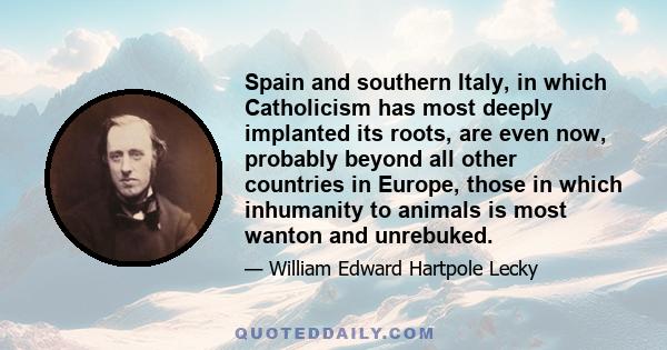 Spain and southern Italy, in which Catholicism has most deeply implanted its roots, are even now, probably beyond all other countries in Europe, those in which inhumanity to animals is most wanton and unrebuked.