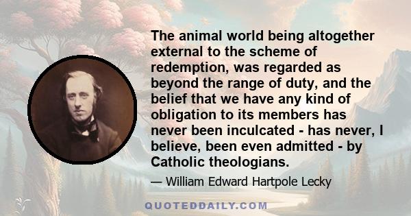 The animal world being altogether external to the scheme of redemption, was regarded as beyond the range of duty, and the belief that we have any kind of obligation to its members has never been inculcated - has never,