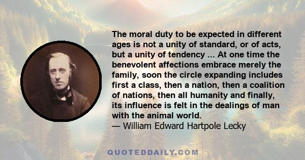 The moral duty to be expected in different ages is not a unity of standard, or of acts, but a unity of tendency ... At one time the benevolent affections embrace merely the family, soon the circle expanding includes