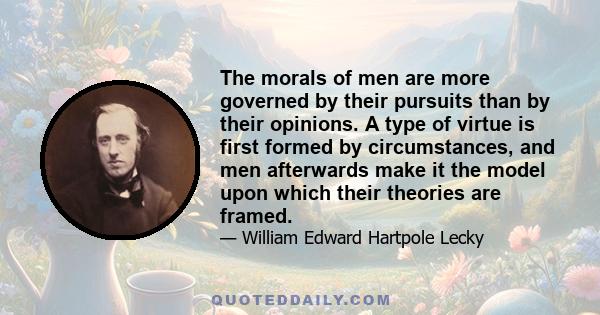 The morals of men are more governed by their pursuits than by their opinions. A type of virtue is first formed by circumstances, and men afterwards make it the model upon which their theories are framed.