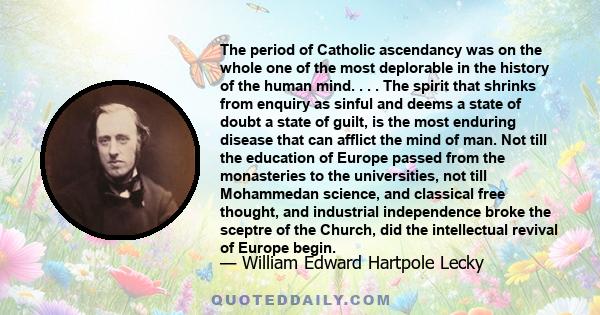 The period of Catholic ascendancy was on the whole one of the most deplorable in the history of the human mind. . . . The spirit that shrinks from enquiry as sinful and deems a state of doubt a state of guilt, is the