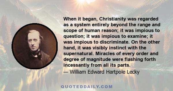 When it began, Christianity was regarded as a system entirely beyond the range and scope of human reason; it was impious to question; it was impious to examine; it was impious to discriminate. On the other hand, it was