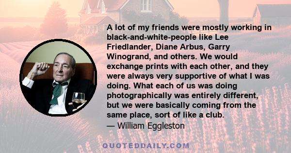 A lot of my friends were mostly working in black-and-white-people like Lee Friedlander, Diane Arbus, Garry Winogrand, and others. We would exchange prints with each other, and they were always very supportive of what I