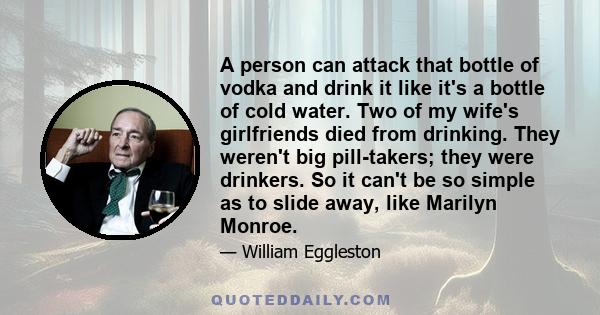 A person can attack that bottle of vodka and drink it like it's a bottle of cold water. Two of my wife's girlfriends died from drinking. They weren't big pill-takers; they were drinkers. So it can't be so simple as to