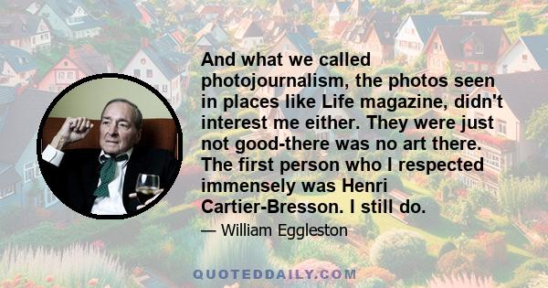 And what we called photojournalism, the photos seen in places like Life magazine, didn't interest me either. They were just not good-there was no art there. The first person who I respected immensely was Henri