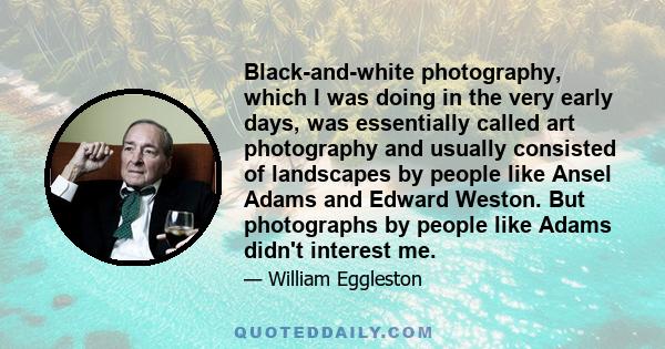 Black-and-white photography, which I was doing in the very early days, was essentially called art photography and usually consisted of landscapes by people like Ansel Adams and Edward Weston. But photographs by people