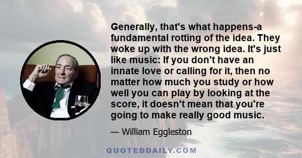 Generally, that's what happens-a fundamental rotting of the idea. They woke up with the wrong idea. It's just like music: If you don't have an innate love or calling for it, then no matter how much you study or how well 