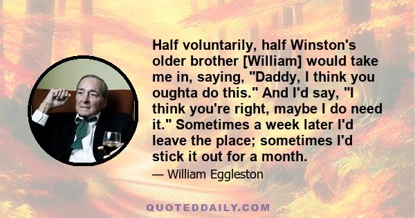 Half voluntarily, half Winston's older brother [William] would take me in, saying, Daddy, I think you oughta do this. And I'd say, I think you're right, maybe I do need it. Sometimes a week later I'd leave the place;