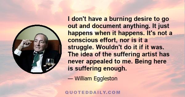 I don't have a burning desire to go out and document anything. It just happens when it happens. It's not a conscious effort, nor is it a struggle. Wouldn't do it if it was. The idea of the suffering artist has never