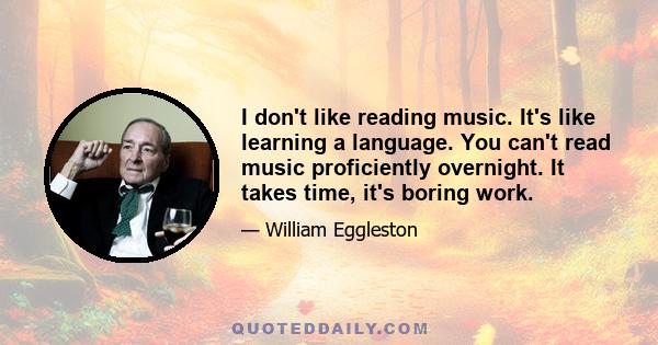 I don't like reading music. It's like learning a language. You can't read music proficiently overnight. It takes time, it's boring work.