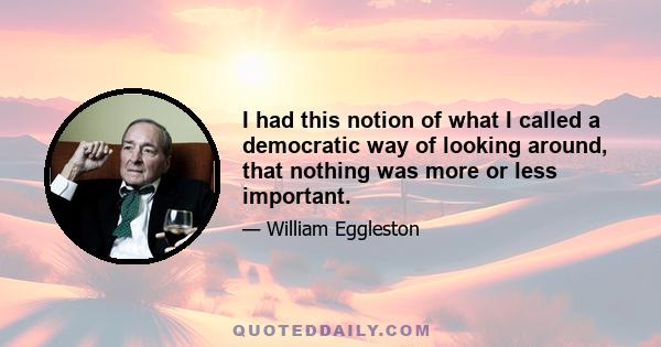 I had this notion of what I called a democratic way of looking around, that nothing was more or less important.