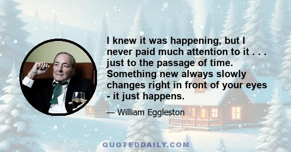 I knew it was happening, but I never paid much attention to it . . . just to the passage of time. Something new always slowly changes right in front of your eyes - it just happens.