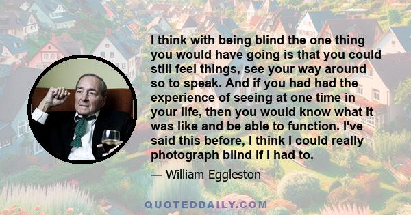 I think with being blind the one thing you would have going is that you could still feel things, see your way around so to speak. And if you had had the experience of seeing at one time in your life, then you would know 