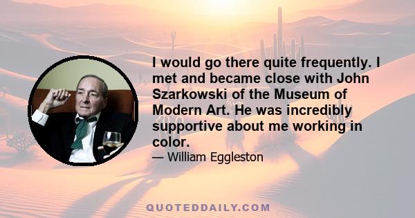 I would go there quite frequently. I met and became close with John Szarkowski of the Museum of Modern Art. He was incredibly supportive about me working in color.