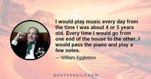 I would play music every day from the time I was about 4 or 5 years old. Every time I would go from one end of the house to the other, I would pass the piano and play a few notes.