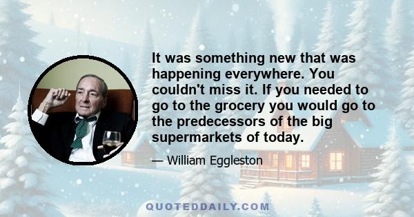 It was something new that was happening everywhere. You couldn't miss it. If you needed to go to the grocery you would go to the predecessors of the big supermarkets of today.