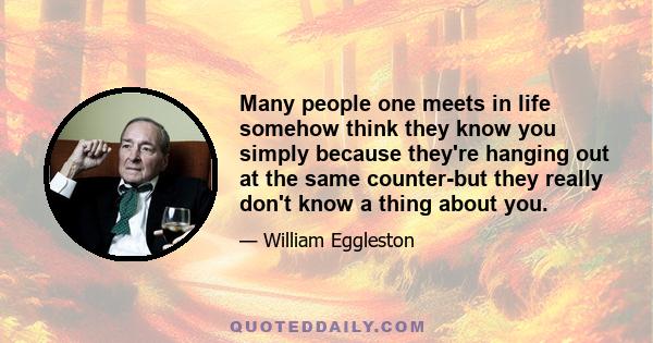 Many people one meets in life somehow think they know you simply because they're hanging out at the same counter-but they really don't know a thing about you.