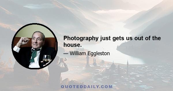 Photography just gets us out of the house.