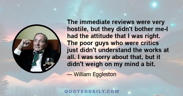 The immediate reviews were very hostile, but they didn't bother me-I had the attitude that I was right. The poor guys who were critics just didn't understand the works at all. I was sorry about that, but it didn't weigh 