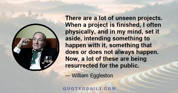 There are a lot of unseen projects. When a project is finished, I often physically, and in my mind, set it aside, intending something to happen with it, something that does or does not always happen. Now, a lot of these 