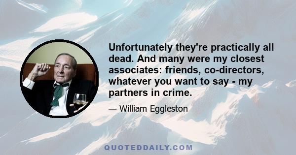 Unfortunately they're practically all dead. And many were my closest associates: friends, co-directors, whatever you want to say - my partners in crime.