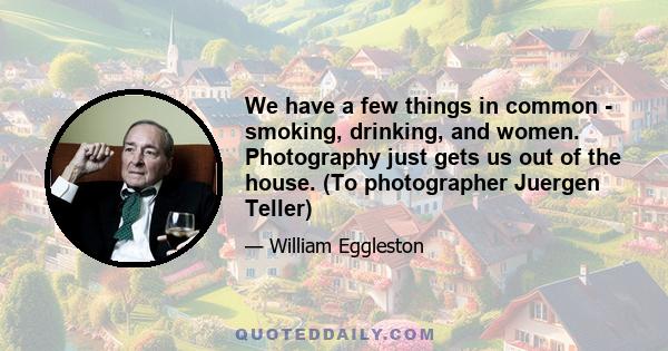 We have a few things in common - smoking, drinking, and women. Photography just gets us out of the house. (To photographer Juergen Teller)