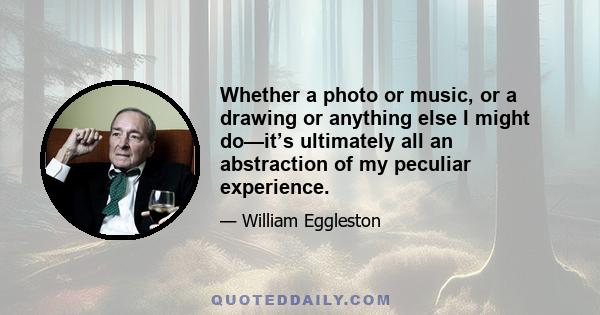 Whether a photo or music, or a drawing or anything else I might do—it’s ultimately all an abstraction of my peculiar experience.