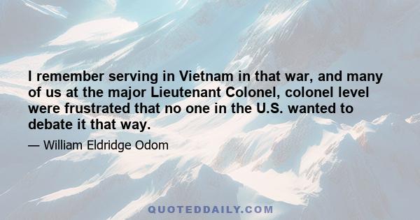 I remember serving in Vietnam in that war, and many of us at the major Lieutenant Colonel, colonel level were frustrated that no one in the U.S. wanted to debate it that way.