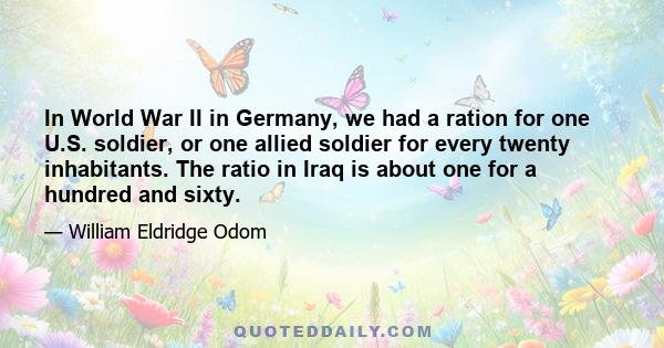 In World War II in Germany, we had a ration for one U.S. soldier, or one allied soldier for every twenty inhabitants. The ratio in Iraq is about one for a hundred and sixty.