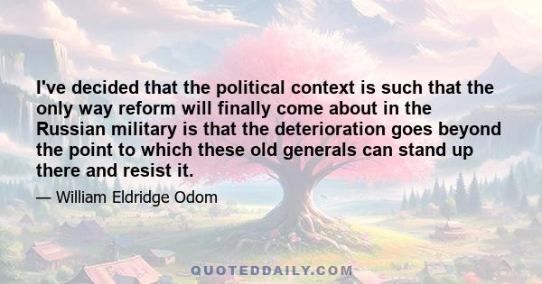 I've decided that the political context is such that the only way reform will finally come about in the Russian military is that the deterioration goes beyond the point to which these old generals can stand up there and 