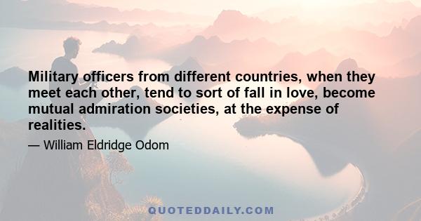 Military officers from different countries, when they meet each other, tend to sort of fall in love, become mutual admiration societies, at the expense of realities.