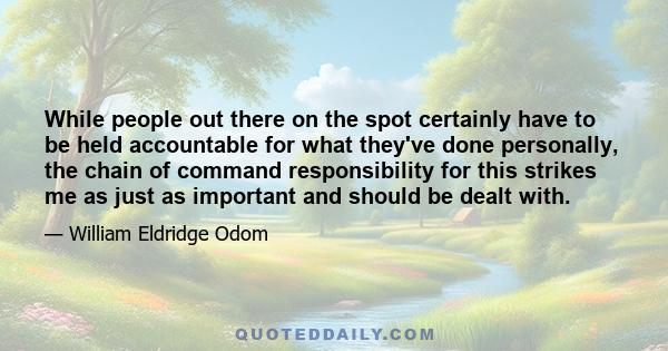 While people out there on the spot certainly have to be held accountable for what they've done personally, the chain of command responsibility for this strikes me as just as important and should be dealt with.