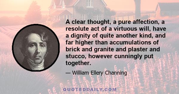 A clear thought, a pure affection, a resolute act of a virtuous will, have a dignity of quite another kind, and far higher than accumulations of brick and granite and plaster and stucco, however cunningly put together.