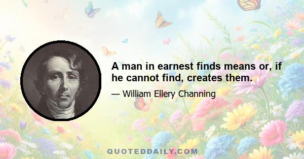 A man in earnest finds means or, if he cannot find, creates them.