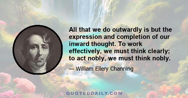 All that we do outwardly is but the expression and completion of our inward thought. To work effectively, we must think clearly; to act nobly, we must think nobly.