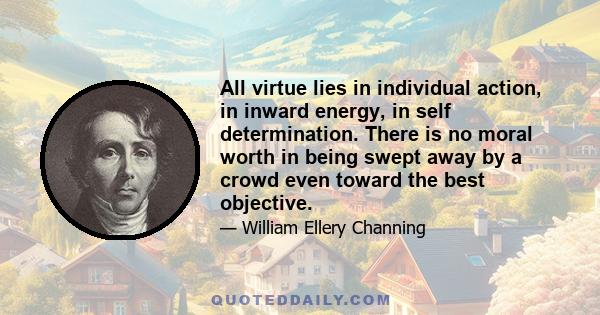 All virtue lies in individual action, in inward energy, in self determination. There is no moral worth in being swept away by a crowd even toward the best objective.