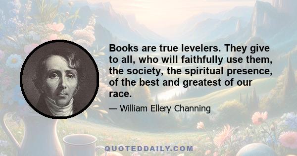 Books are true levelers. They give to all, who will faithfully use them, the society, the spiritual presence, of the best and greatest of our race.