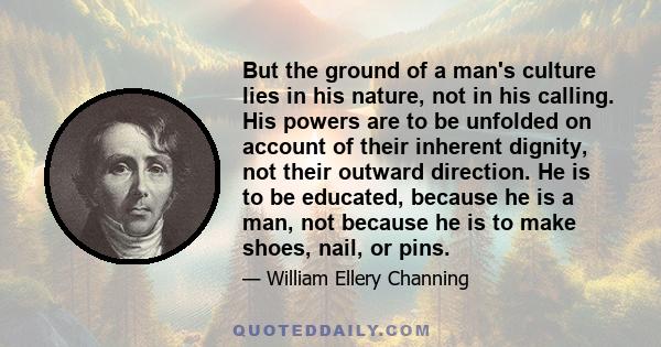 But the ground of a man's culture lies in his nature, not in his calling. His powers are to be unfolded on account of their inherent dignity, not their outward direction. He is to be educated, because he is a man, not