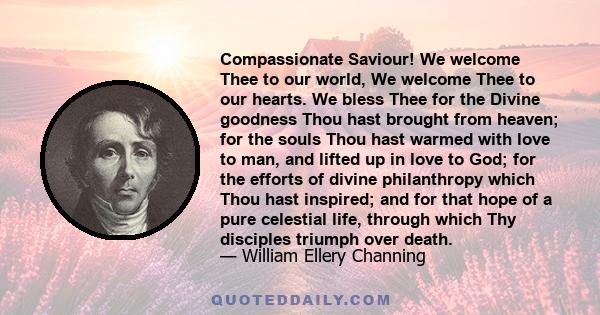 Compassionate Saviour! We welcome Thee to our world, We welcome Thee to our hearts. We bless Thee for the Divine goodness Thou hast brought from heaven; for the souls Thou hast warmed with love to man, and lifted up in