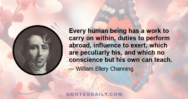 Every human being has a work to carry on within, duties to perform abroad, influence to exert, which are peculiarly his, and which no conscience but his own can teach.