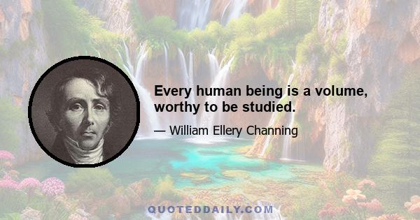 Every human being is a volume, worthy to be studied.