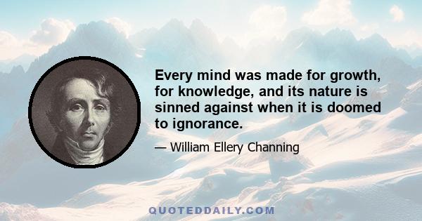 Every mind was made for growth, for knowledge, and its nature is sinned against when it is doomed to ignorance.