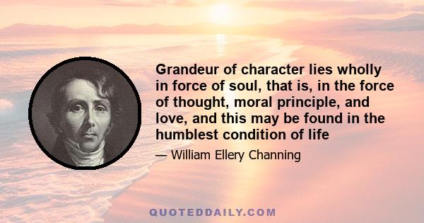 Grandeur of character lies wholly in force of soul, that is, in the force of thought, moral principle, and love, and this may be found in the humblest condition of life