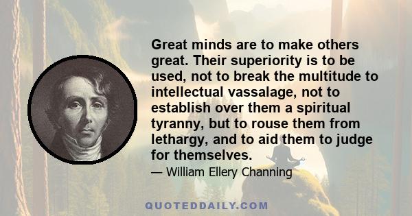 Great minds are to make others great. Their superiority is to be used, not to break the multitude to intellectual vassalage, not to establish over them a spiritual tyranny, but to rouse them from lethargy, and to aid