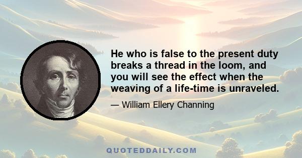 He who is false to the present duty breaks a thread in the loom, and you will see the effect when the weaving of a life-time is unraveled.